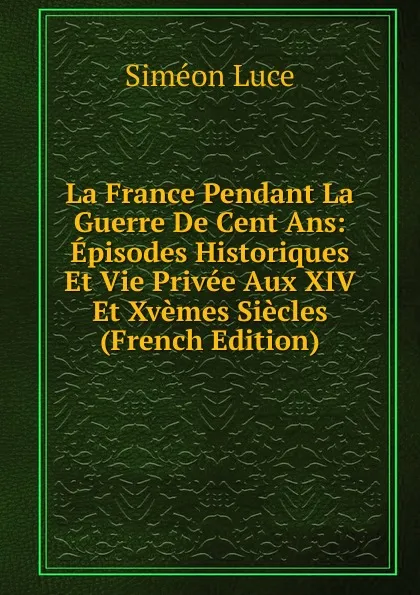 Обложка книги La France Pendant La Guerre De Cent Ans: Episodes Historiques Et Vie Privee Aux XIV Et Xvemes Siecles (French Edition), Siméon Luce