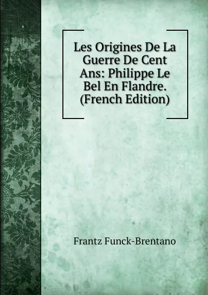 Обложка книги Les Origines De La Guerre De Cent Ans: Philippe Le Bel En Flandre. (French Edition), Frantz Funck-Brentano