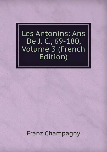 Обложка книги Les Antonins: Ans De J. C., 69-180, Volume 3 (French Edition), Franz Champagny