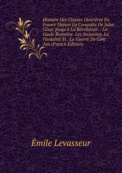 Обложка книги Histoire Des Classes Ouvrieres En France Depuis La Conquete De Jules Cesar Jusqu.a La Revolution .: La Gaule Romaine. Les Invasions. La Feodalite Et . La Guerre De Cent Ans (French Edition), Émile Levasseur