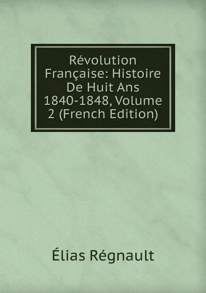 Обложка книги Revolution Francaise: Histoire De Huit Ans 1840-1848, Volume 2 (French Edition), Élias Regnault