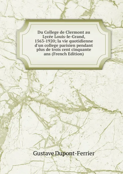 Обложка книги Du College de Clermont au Lycee Louis-le-Grand, 1563-1920; la vie quotidienne d.un college parisien pendant plus de trois cent cinquante ans (French Edition), Gustave Dupont-Ferrier