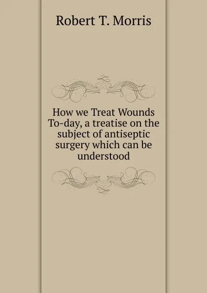 Обложка книги How we Treat Wounds To-day, a treatise on the subject of antiseptic surgery which can be understood, Robert T. Morris