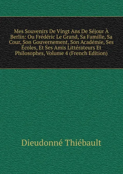 Обложка книги Mes Souvenirs De Vingt Ans De Sejour A Berlin: Ou Frederic Le Grand, Sa Famille, Sa Cour, Son Gouvernement, Son Academie, Ses Ecoles, Et Ses Amis Litterateurs Et Philosophes, Volume 4 (French Edition), Dieudonné Thiébault