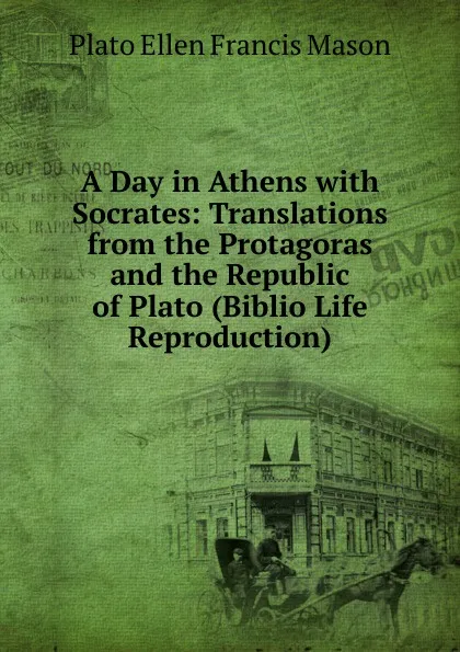 Обложка книги A Day in Athens with Socrates: Translations from the Protagoras and the Republic of Plato (Biblio Life Reproduction), Plato Ellen Francis Mason