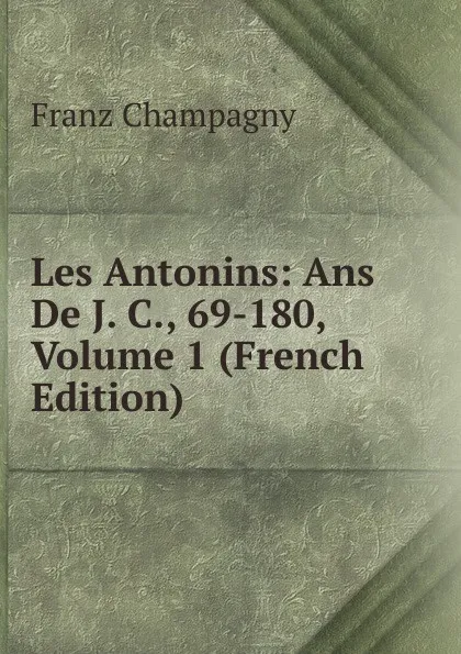 Обложка книги Les Antonins: Ans De J. C., 69-180, Volume 1 (French Edition), Franz Champagny