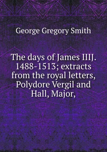 Обложка книги The days of James IIIJ. 1488-1513; extracts from the royal letters, Polydore Vergil and Hall, Major,, George Gregory Smith