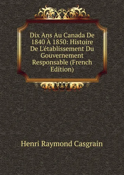 Обложка книги Dix Ans Au Canada De 1840 A 1850: Histoire De L.etablissement Du Gouvernement Responsable (French Edition), Henri Raymond Casgrain