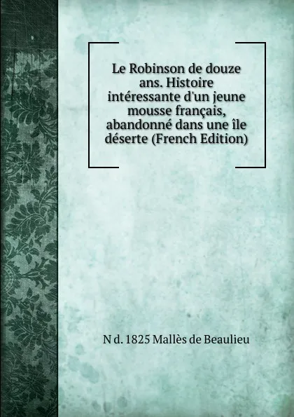 Обложка книги Le Robinson de douze ans. Histoire interessante d.un jeune mousse francais, abandonne dans une ile deserte (French Edition), N d. 1825 Mallès de Beaulieu