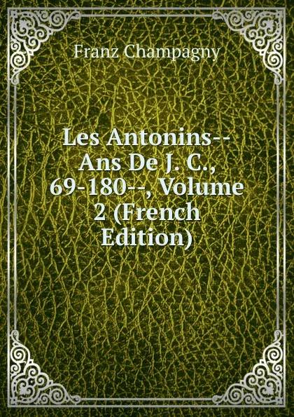 Обложка книги Les Antonins--Ans De J. C., 69-180--, Volume 2 (French Edition), Franz Champagny