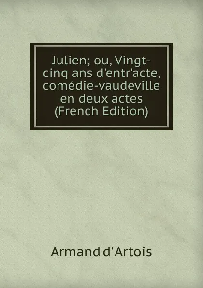 Обложка книги Julien; ou, Vingt-cinq ans d.entr.acte, comedie-vaudeville en deux actes (French Edition), Armand d' Artois