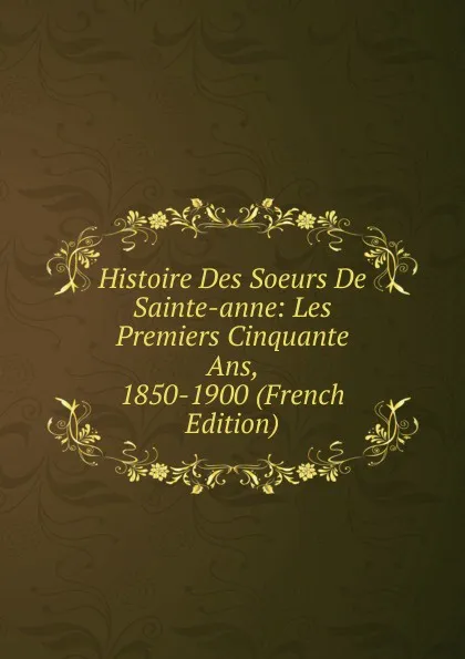 Обложка книги Histoire Des Soeurs De Sainte-anne: Les Premiers Cinquante Ans, 1850-1900 (French Edition), 