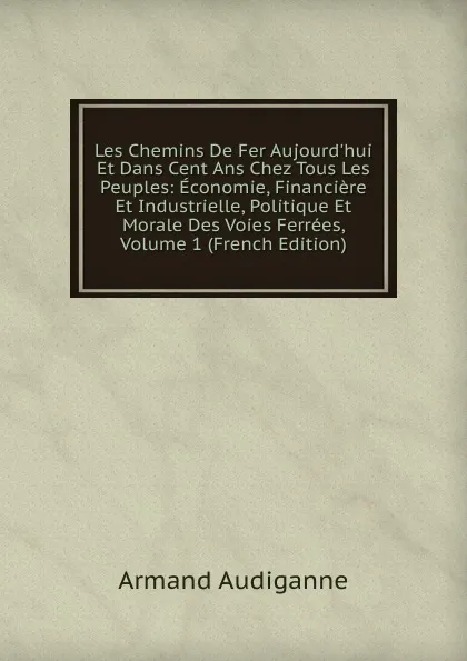 Обложка книги Les Chemins De Fer Aujourd.hui Et Dans Cent Ans Chez Tous Les Peuples: Economie, Financiere Et Industrielle, Politique Et Morale Des Voies Ferrees, Volume 1 (French Edition), Armand Audiganne