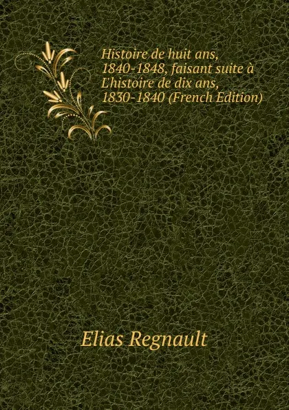 Обложка книги Histoire de huit ans, 1840-1848, faisant suite a L.histoire de dix ans, 1830-1840 (French Edition), Élias Regnault