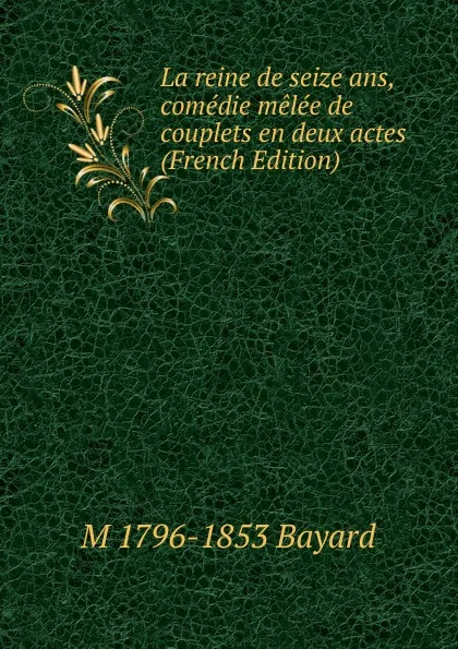 Обложка книги La reine de seize ans, comedie melee de couplets en deux actes (French Edition), M 1796-1853 Bayard