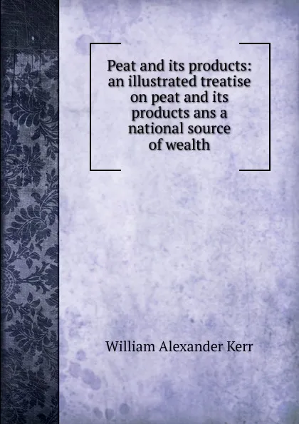 Обложка книги Peat and its products: an illustrated treatise on peat and its products ans a national source of wealth, William Alexander Kerr