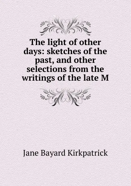 Обложка книги The light of other days: sketches of the past, and other selections from the writings of the late M, Jane Bayard Kirkpatrick