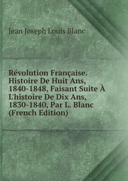 Обложка книги Revolution Francaise. Histoire De Huit Ans, 1840-1848, Faisant Suite A L.histoire De Dix Ans, 1830-1840, Par L. Blanc (French Edition), Jean Joseph Louis Blanc