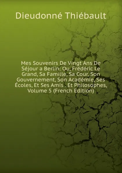 Обложка книги Mes Souvenirs De Vingt Ans De Sejour a Berlin: Ou, Frederic Le Grand, Sa Famille, Sa Cour, Son Gouvernement, Son Academie, Ses Ecoles, Et Ses Amis . Et Philosophes, Volume 5 (French Edition), Dieudonné Thiébault