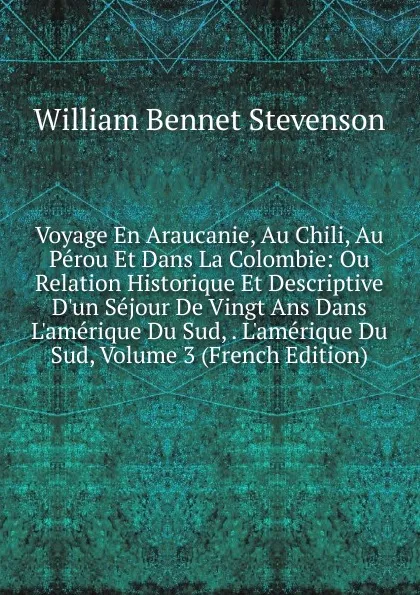 Обложка книги Voyage En Araucanie, Au Chili, Au Perou Et Dans La Colombie: Ou Relation Historique Et Descriptive D.un Sejour De Vingt Ans Dans L.amerique Du Sud, . L.amerique Du Sud, Volume 3 (French Edition), William Bennet Stevenson