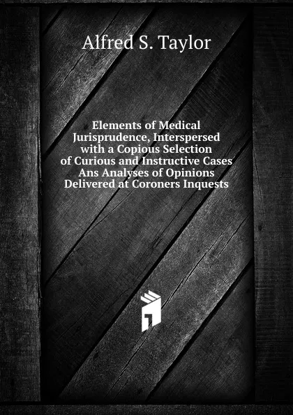 Обложка книги Elements of Medical Jurisprudence, Interspersed with a Copious Selection of Curious and Instructive Cases Ans Analyses of Opinions Delivered at Coroners Inquests, Alfred S. Taylor