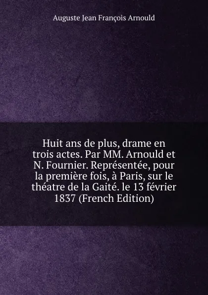 Обложка книги Huit ans de plus, drame en trois actes. Par MM. Arnould et N. Fournier. Representee, pour la premiere fois, a Paris, sur le theatre de la Gaite. le 13 fevrier 1837 (French Edition), Auguste Jean François Arnould