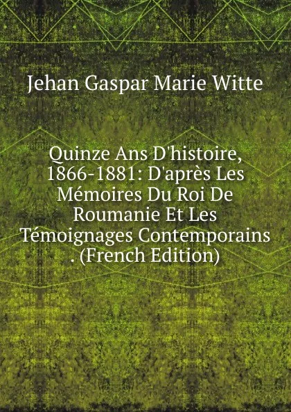 Обложка книги Quinze Ans D.histoire, 1866-1881: D.apres Les Memoires Du Roi De Roumanie Et Les Temoignages Contemporains . (French Edition), Jehan Gaspar Marie Witte