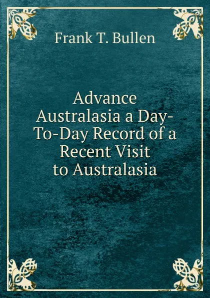 Обложка книги Advance Australasia a Day-To-Day Record of a Recent Visit to Australasia, Bullen Frank Thomas