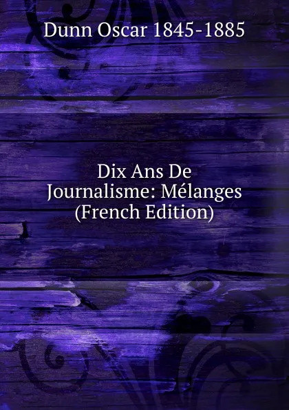 Обложка книги Dix Ans De Journalisme: Melanges (French Edition), Dunn Oscar 1845-1885