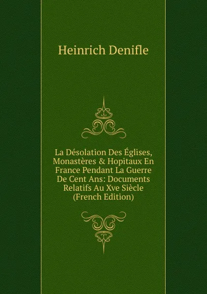 Обложка книги La Desolation Des Eglises, Monasteres . Hopitaux En France Pendant La Guerre De Cent Ans: Documents Relatifs Au Xve Siecle (French Edition), Heinrich Denifle