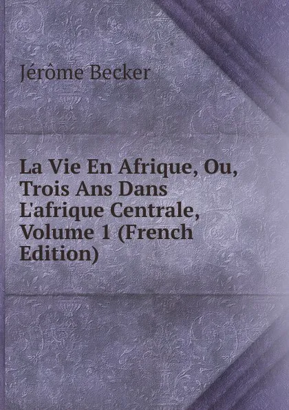 Обложка книги La Vie En Afrique, Ou, Trois Ans Dans L.afrique Centrale, Volume 1 (French Edition), Jérôme Becker