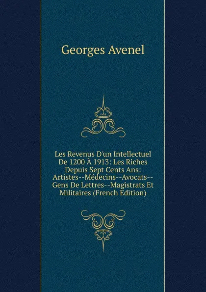 Обложка книги Les Revenus D.un Intellectuel De 1200 A 1913: Les Riches Depuis Sept Cents Ans: Artistes--Medecins--Avocats--Gens De Lettres--Magistrats Et Militaires (French Edition), Georges Avenel