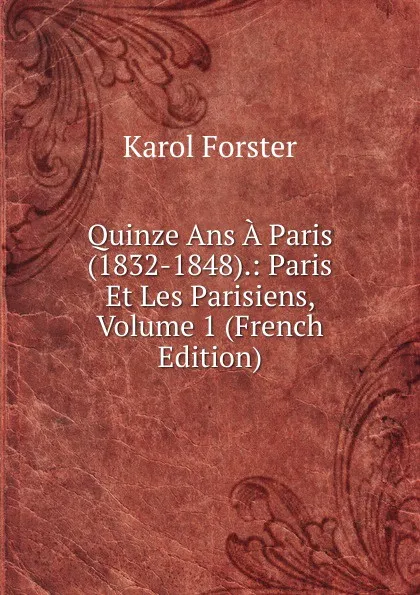 Обложка книги Quinze Ans A Paris (1832-1848).: Paris Et Les Parisiens, Volume 1 (French Edition), Karol Forster