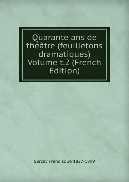 Обложка книги Quarante ans de theatre (feuilletons dramatiques)  Volume t.2 (French Edition), Sarcey Francisque 1827-1899