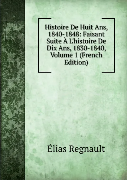 Обложка книги Histoire De Huit Ans, 1840-1848: Faisant Suite A L.histoire De Dix Ans, 1830-1840, Volume 1 (French Edition), Élias Regnault