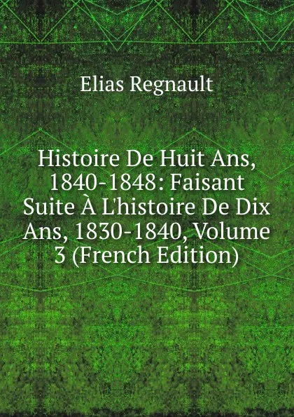 Обложка книги Histoire De Huit Ans, 1840-1848: Faisant Suite A L.histoire De Dix Ans, 1830-1840, Volume 3 (French Edition), Élias Regnault