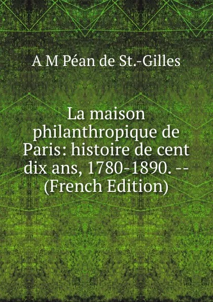 Обложка книги La maison philanthropique de Paris: histoire de cent dix ans, 1780-1890. -- (French Edition), A M Péan de St.-Gilles