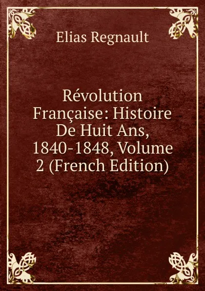 Обложка книги Revolution Francaise: Histoire De Huit Ans, 1840-1848, Volume 2 (French Edition), Élias Regnault