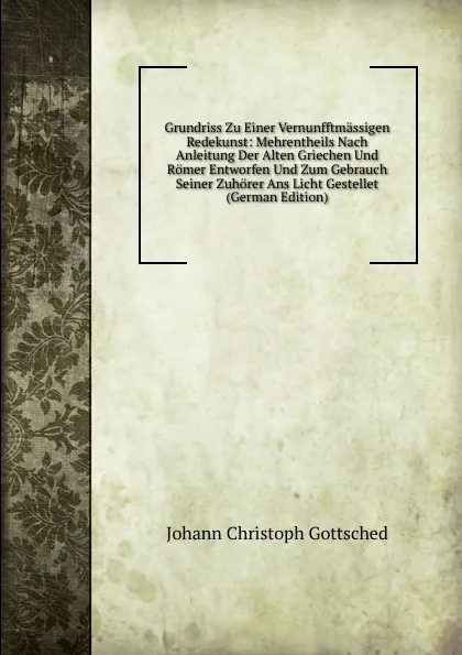 Обложка книги Grundriss Zu Einer Vernunfftmassigen Redekunst: Mehrentheils Nach Anleitung Der Alten Griechen Und Romer Entworfen Und Zum Gebrauch Seiner Zuhorer Ans Licht Gestellet (German Edition), Johann Christoph Gottsched