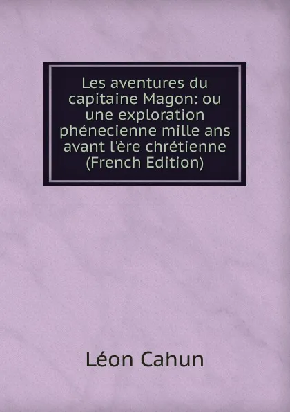 Обложка книги Les aventures du capitaine Magon: ou une exploration phenecienne mille ans avant l.ere chretienne (French Edition), Léon Cahun