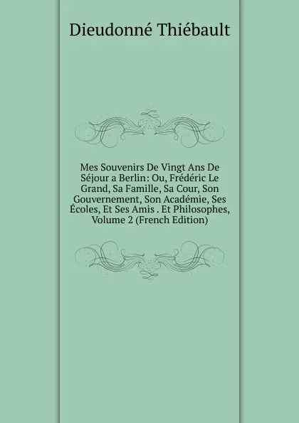 Обложка книги Mes Souvenirs De Vingt Ans De Sejour a Berlin: Ou, Frederic Le Grand, Sa Famille, Sa Cour, Son Gouvernement, Son Academie, Ses Ecoles, Et Ses Amis . Et Philosophes, Volume 2 (French Edition), Dieudonné Thiébault