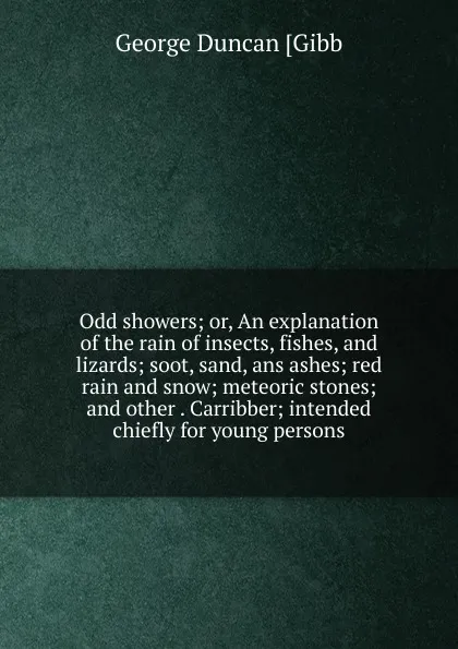 Обложка книги Odd showers; or, An explanation of the rain of insects, fishes, and lizards; soot, sand, ans ashes; red rain and snow; meteoric stones; and other . Carribber; intended chiefly for young persons, George Duncan [Gibb