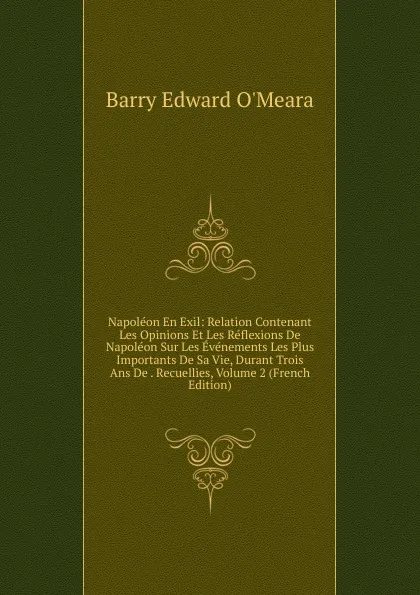 Обложка книги Napoleon En Exil: Relation Contenant Les Opinions Et Les Reflexions De Napoleon Sur Les Evenements Les Plus Importants De Sa Vie, Durant Trois Ans De . Recuellies, Volume 2 (French Edition), Barry Edward O'Meara