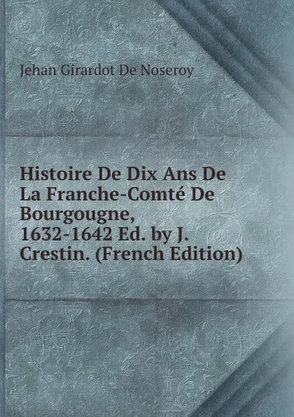 Обложка книги Histoire De Dix Ans De La Franche-Comte De Bourgougne, 1632-1642 Ed. by J. Crestin. (French Edition), Jehan Girardot de Noseroy