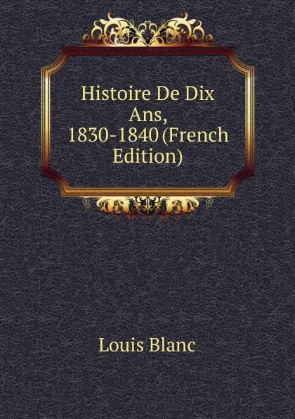 Обложка книги Histoire De Dix Ans, 1830-1840 (French Edition), Louis Blanc