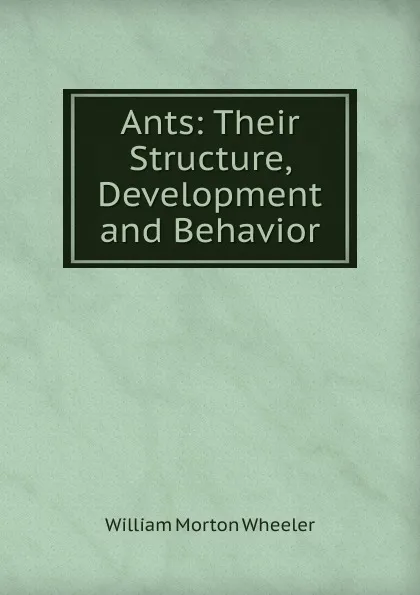 Обложка книги Ants: Their Structure, Development and Behavior, William Morton Wheeler