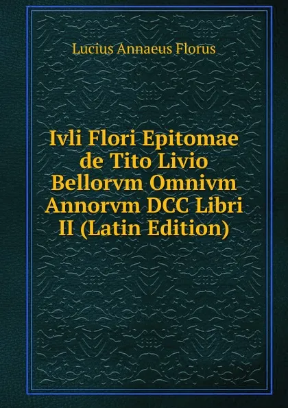 Обложка книги Ivli Flori Epitomae de Tito Livio Bellorvm Omnivm Annorvm DCC Libri II (Latin Edition), Lucius Annaeus Florus