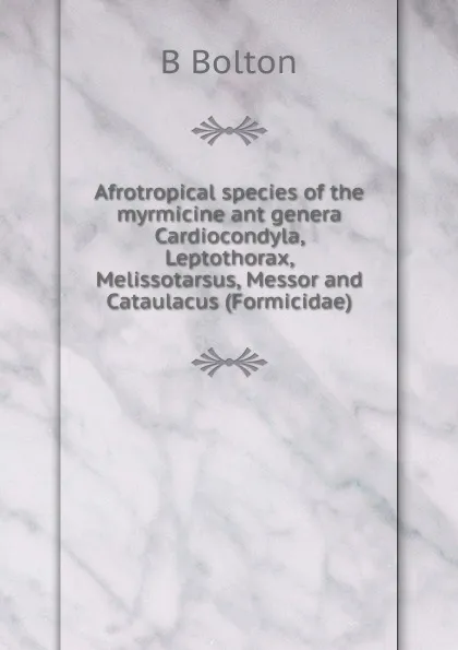 Обложка книги Afrotropical species of the myrmicine ant genera Cardiocondyla, Leptothorax, Melissotarsus, Messor and Cataulacus (Formicidae)., B Bolton