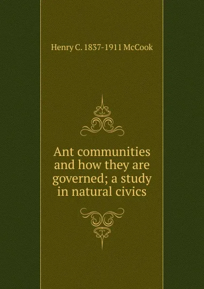 Обложка книги Ant communities and how they are governed; a study in natural civics, Henry C. 1837-1911 McCook