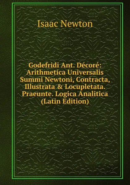 Обложка книги Godefridi Ant. Decore: Arithmetica Universalis Summi Newtoni, Contracta, Illustrata . Locupletata. Praeunte. Logica Analitica (Latin Edition), I. Newton